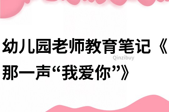 幼兒園老師教育筆記《那一聲“我愛你”》