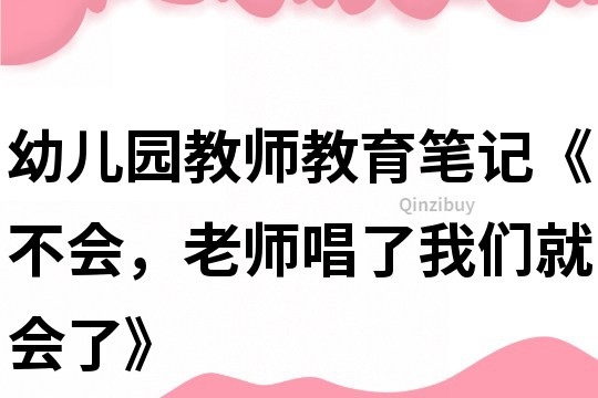 幼兒園教師教育筆記《不會，老師唱了我們就會了》