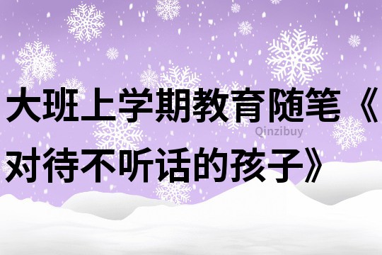 大班上學期教育隨筆《對待不聽話的孩子》