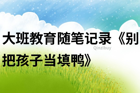 大班教育隨筆記錄《別把孩子當填鴨》
