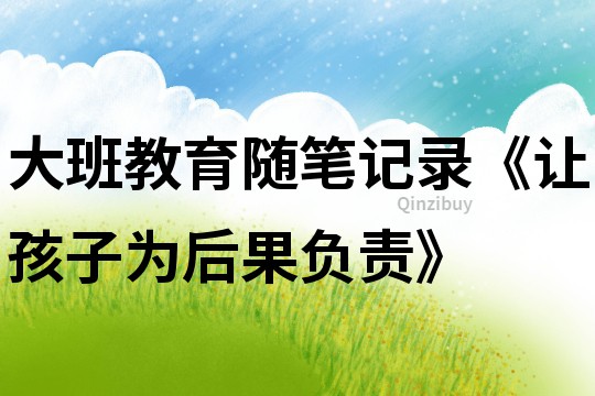 大班教育隨筆記錄《讓孩子為后果負責》