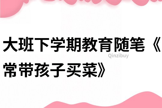 大班下學期教育隨筆《常帶孩子買菜》