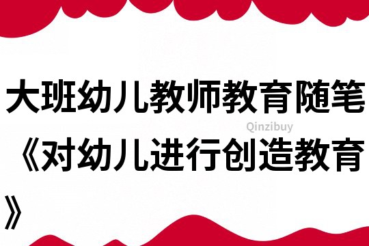 大班幼兒教師教育隨筆《對幼兒進行創(chuàng)造教育》