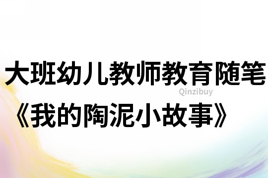 大班幼兒教師教育隨筆《我的陶泥小故事》