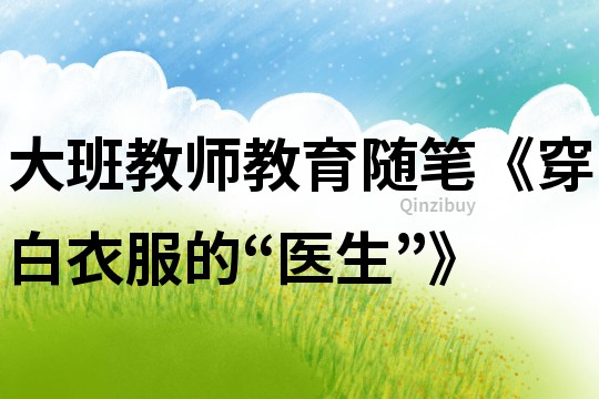 大班教師教育隨筆《穿白衣服的“醫(yī)生”》