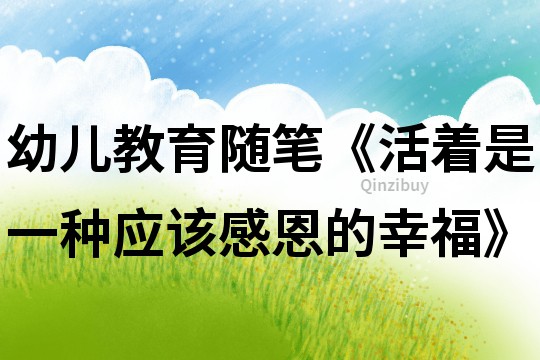 幼兒教育隨筆《活著是一種應該感恩的幸?！?></p>
<p><h3>1、幼兒教育隨筆《活著是一種應該感恩的幸?！?/h3><p>　　教育隨筆：活著是一種應該感恩的幸福</p><p>　　幸福是什么?這是一個引人深思的討論話題，每個人有不同的答案。有人說過：“真正的幸福是不能描繪的，它只能體會，幸福是掌握在自己手中的?！比欢谖铱磥?，活著是一種應該感恩的幸福。</p><p>　　人生是短暫的，有痛苦也有歡樂，是選擇痛苦還是歡樂，全憑個人心態而定。有的人不滿于現狀，常常抱怨別人為什么那么有錢，住洋房，開汽車，過著富裕的生活，而再看看自己的清貧處境，生活在無限的痛苦之中。還有一種人，他們樂觀向上，心態積極，面對生活中的困境安貧樂道，一笑而之，雖然生活清貧，卻怡然自得，這種人收獲的是快樂。面對人生，我們應該保持一個積極樂觀的人生態度，我們應堅信老天爺對每個人都是公平的，你雖然沒有別人擁有的東西，但你有別人想要而得不到的東西。</p><p>　　讓我們想想在近年來在各種災害中不幸遇難的人們吧，他們之中應該不乏有錢人，但是當災難來臨的時候，一切都成為了泡影，再多的金錢也換不回生命啊。</p><p>　　所以說，活著是一種應該感恩的幸福，我們應該感恩我們活著，只有活著才能創造財富，才能感受幸福和快樂。</p>	</p>
</div>
<h3>相關文章</h3>
        <p><a href='/article/86448.htm' title='幼兒園大班隨筆3篇' >《幼兒園大班隨筆3篇》</a>：幼兒園大班隨筆第1篇　　“小淘氣”的轉變　　欣欣是咱們班有名的“小淘氣”活動課上不光自我有好多小動作，還總是去打擾別的小兄弟姐妹，孩子們常告他的</p>
<p><a href='/article/204158.htm' title='大班上教育隨筆200篇' >《大班上教育隨筆200篇》</a>：大班上教育隨筆第1篇　　幼兒園大班教育隨筆1　　命令的口氣　　當今社會，孩子大多是獨生子女，在家中是“小皇帝”“小公主”，相當一部分孩子在家里說一不</p>
<p><a href='/article/1638721240418020.htm' title='幼兒教學隨筆大班13篇' >《幼兒教學隨筆大班13篇》</a>：第1篇幼兒教學隨筆大班　　放學的時候，雯雯的媽媽帶著一只蝴蝶風箏來接雯雯，孩子們都向雯雯投去羨慕的目光?！　】蛇@時，發生了這樣的一幕：晴晴抱著媽媽的腿：媽媽我也要、我也要!、嘉惠一聽，也拽住奶奶的衣角：快給我爸爸打電</p>
</div>
<!--算命廣告添加 start--><script src=