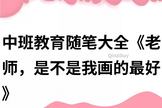 中班教育隨筆大全《老師，是不是我畫的最好》