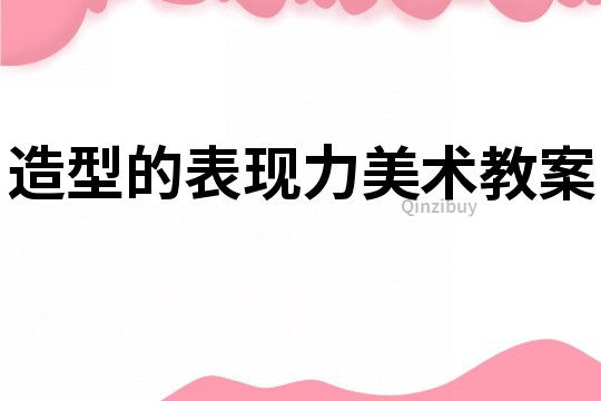 造型的表現(xiàn)力美術(shù)教案