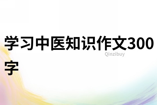 學(xué)習(xí)中醫(yī)知識(shí)作文300字