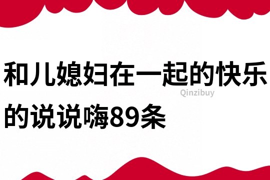 和兒媳婦在一起的快樂的說說嗨89條