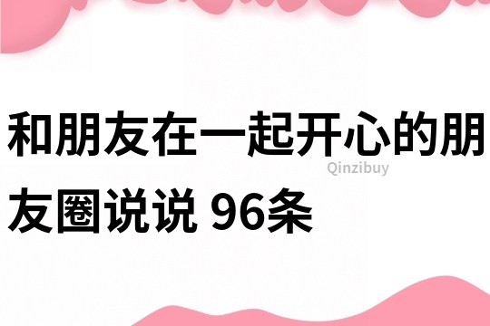 和朋友在一起開心的朋友圈說說	96條