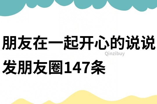 朋友在一起開心的說說發(fā)朋友圈147條