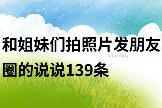 和姐妹們拍照片發(fā)朋友圈的說說139條