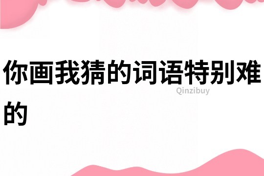 你畫我猜的詞語(yǔ)特別難的