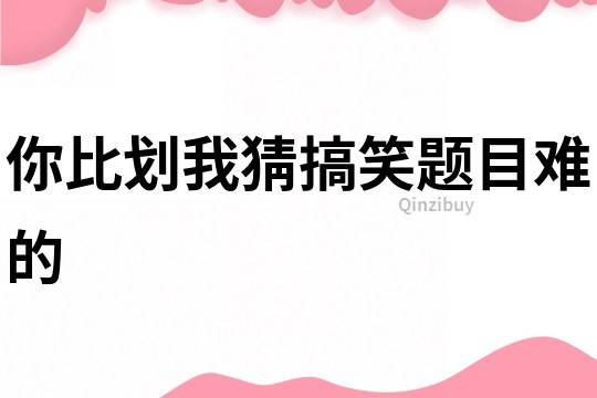 你比劃我猜搞笑題目難的