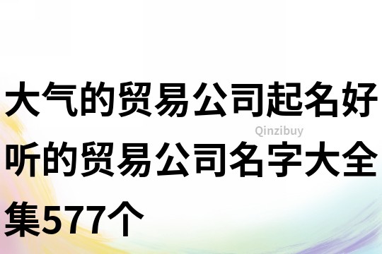 大氣的貿(mào)易公司起名,好聽(tīng)的貿(mào)易公司名字大全集577個(gè)