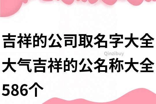 吉祥的公司取名字大全,大氣吉祥的公名稱大全586個