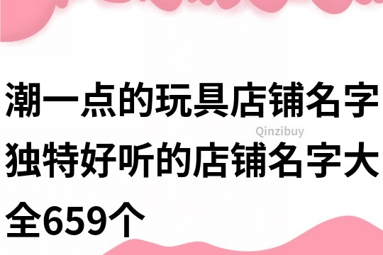 潮一點(diǎn)的玩具店鋪名字,獨(dú)特好聽的店鋪名字大全659個(gè)